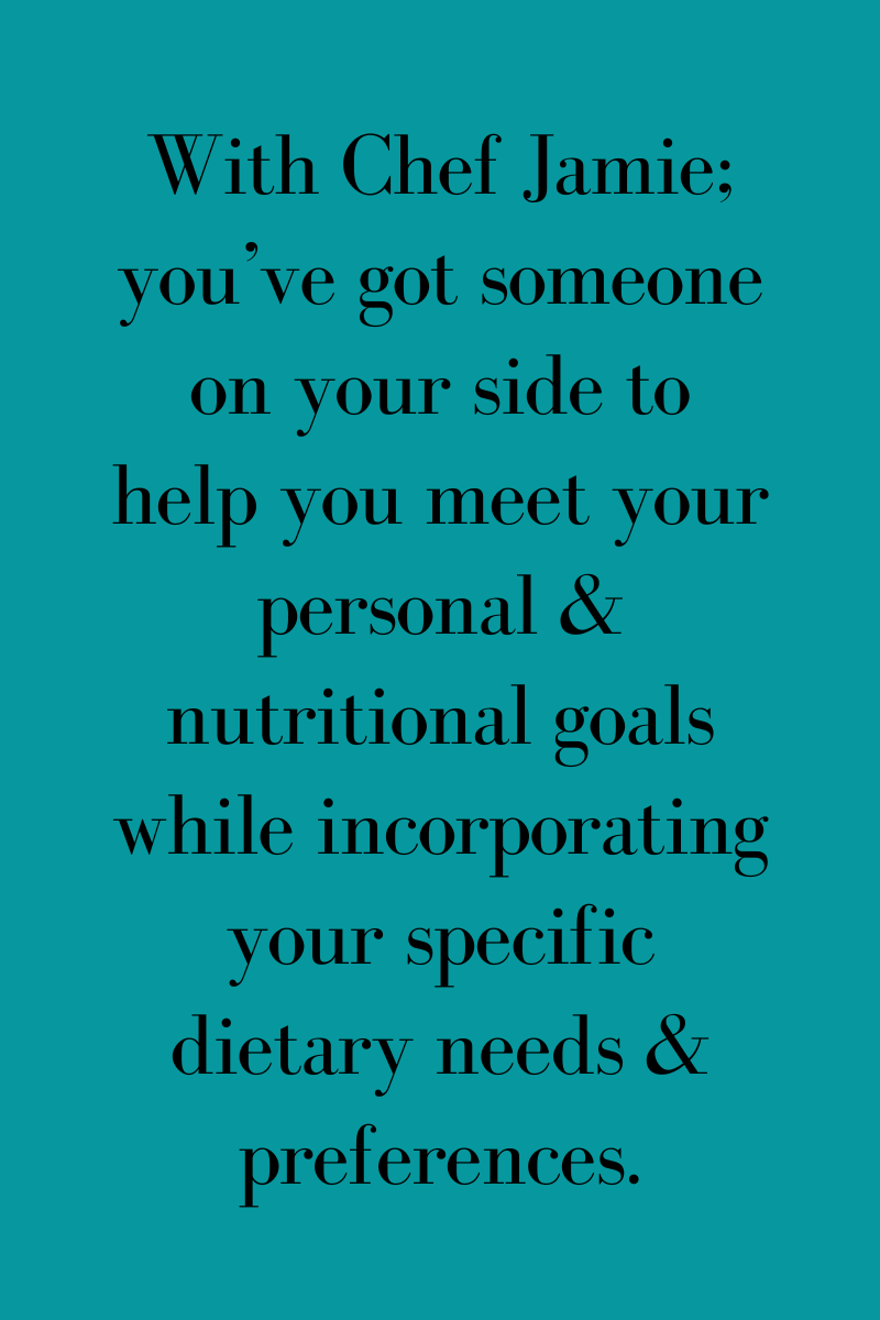 With Chef Jamie: you've got someone on your side to help meet your personal and nutritional goals while incorporating your specific dietary needs & preferences.